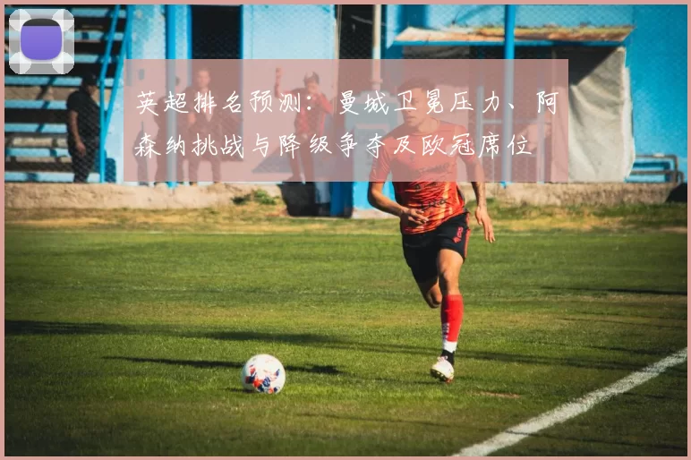 英超排名预测：曼城卫冕压力、阿森纳挑战与降级争夺及欧冠席位
