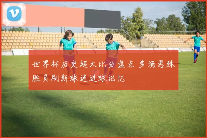 世界杯历史超大比分盘点 多场悬殊胜负刷新球迷进球记忆