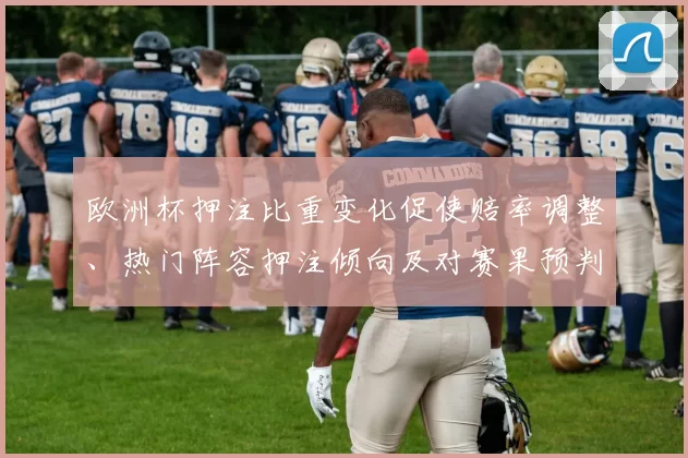 欧洲杯押注比重变化促使赔率调整、热门阵容押注倾向及对赛果预判影响