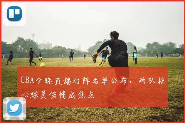 CBA今晚直播对阵名单公布，两队核心球员伤情成焦点