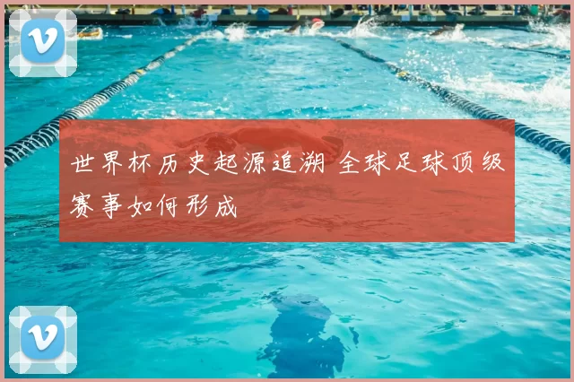 世界杯历史起源追溯 全球足球顶级赛事如何形成