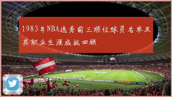 1983年NBA选秀前三顺位球员名单及其职业生涯成就回顾
