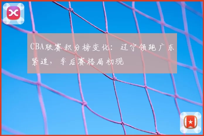 CBA联赛积分榜变化：辽宁领跑广东紧追，季后赛格局初现