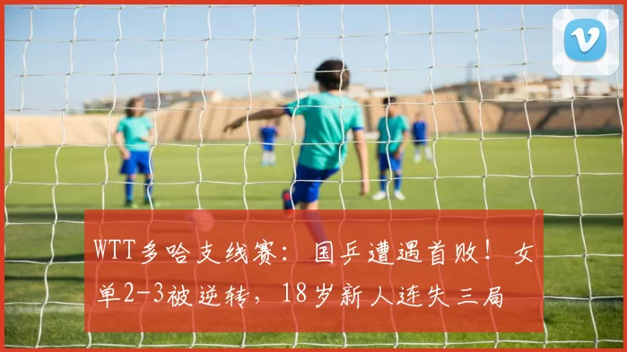 WTT多哈支线赛：国乒遭遇首败！女单2-3被逆转，18岁新人连失三局