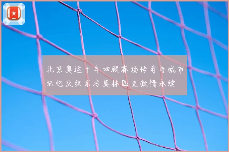 北京奥运十年回顾赛场传奇与城市记忆交织东方奥林匹克激情永续