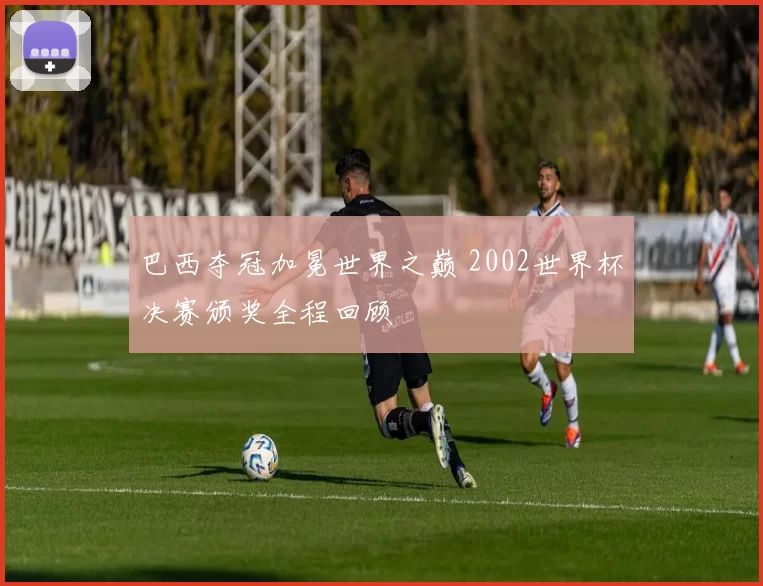 巴西夺冠加冕世界之巅 2002世界杯决赛颁奖全程回顾