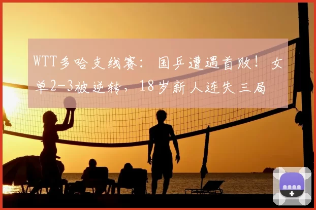 WTT多哈支线赛：国乒遭遇首败！女单2-3被逆转，18岁新人连失三局