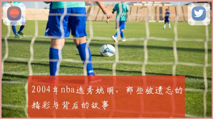 2004年nba选秀姚明，那些被遗忘的精彩与背后的故事