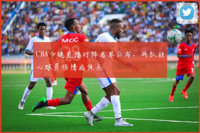 CBA今晚直播对阵名单公布，两队核心球员伤情成焦点