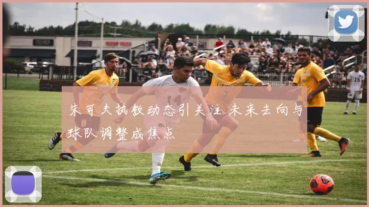 朱可夫执教动态引关注 未来去向与球队调整成焦点