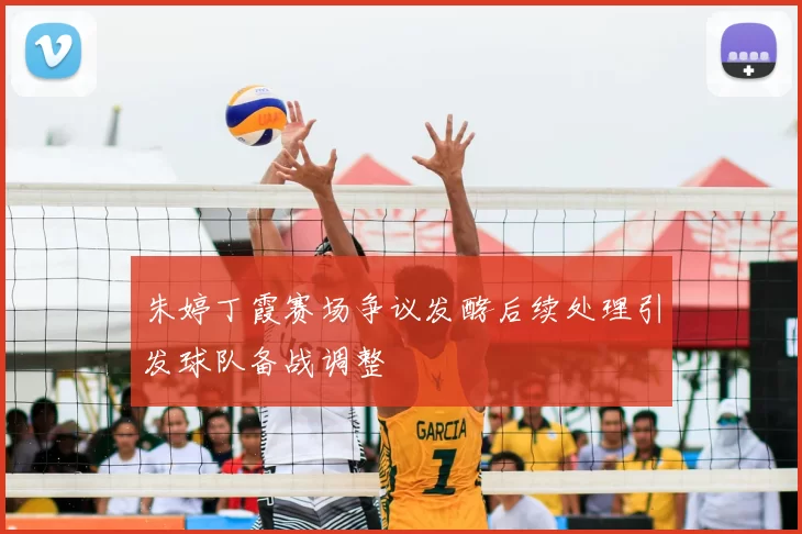 朱婷丁霞赛场争议发酵后续处理引发球队备战调整