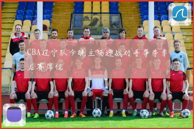 CBA辽宁队今晚主场迎战对手争夺季后赛席位