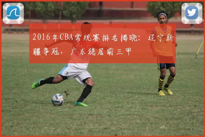 2016年CBA常规赛排名揭晓：辽宁新疆争冠，广东稳居前三甲