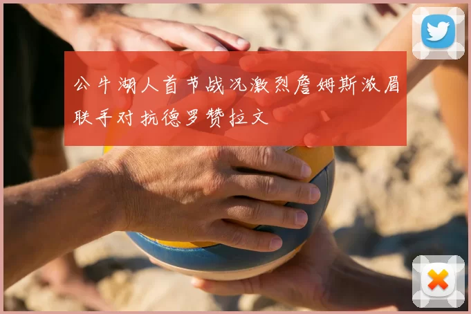 公牛湖人首节战况激烈詹姆斯浓眉联手对抗德罗赞拉文