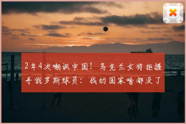 2年4次嘲讽中国！乌克兰女将拒握手俄罗斯球员：我的国家啥都没了