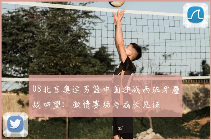 08北京奥运男篮中国迎战西班牙鏖战回望：激情赛场与成长见证