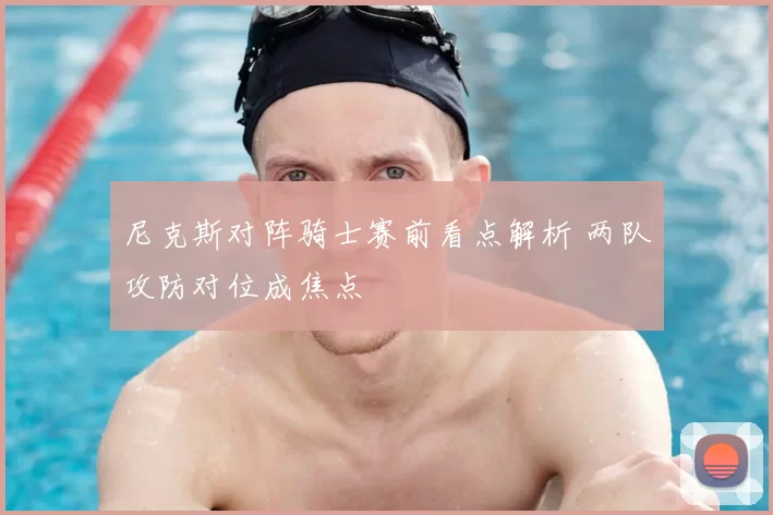 尼克斯对阵骑士赛前看点解析 两队攻防对位成焦点