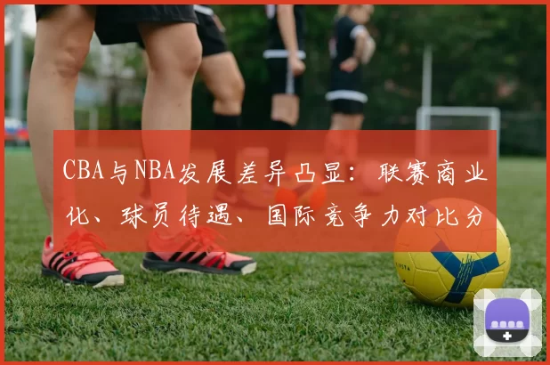 CBA与NBA发展差异凸显：联赛商业化、球员待遇、国际竞争力对比分析
