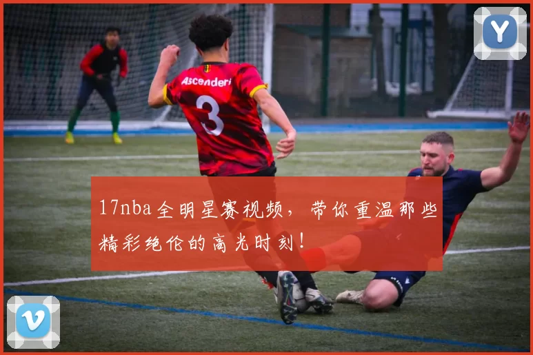 17nba全明星赛视频，带你重温那些精彩绝伦的高光时刻！