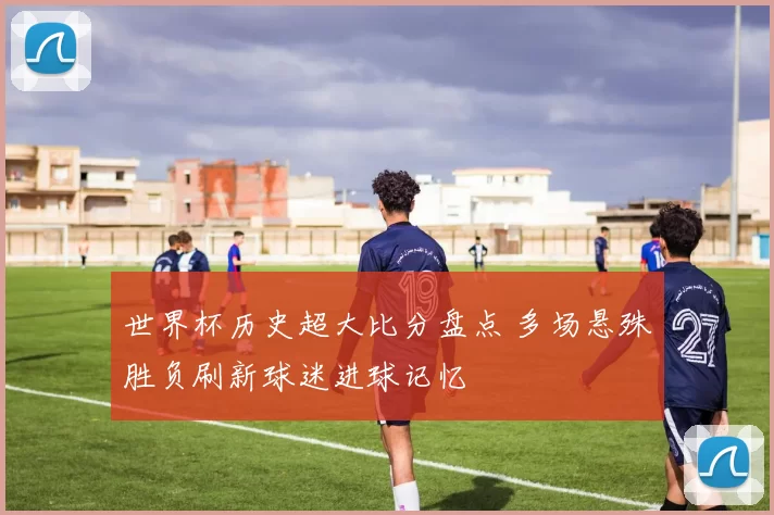 世界杯历史超大比分盘点 多场悬殊胜负刷新球迷进球记忆