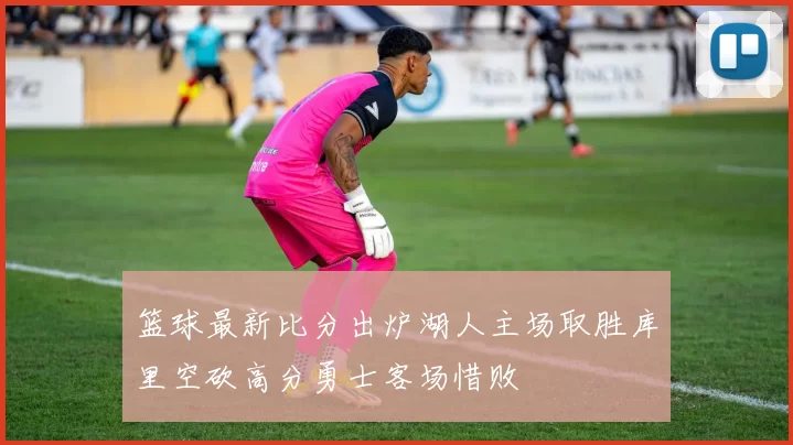 篮球最新比分出炉湖人主场取胜库里空砍高分勇士客场惜败