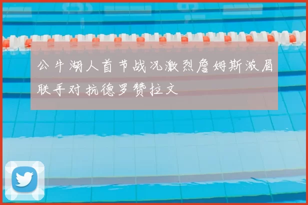 公牛湖人首节战况激烈詹姆斯浓眉联手对抗德罗赞拉文