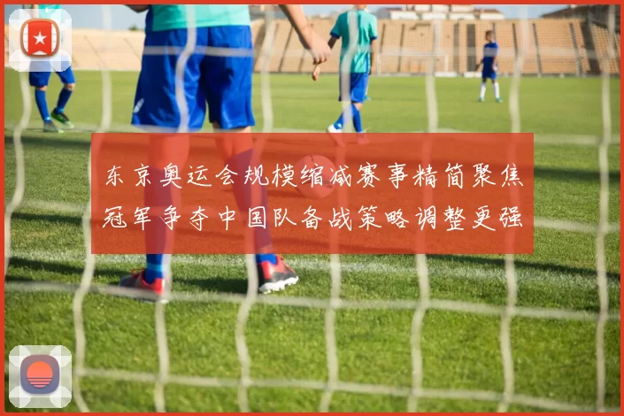 东京奥运会规模缩减赛事精简聚焦冠军争夺中国队备战策略调整更强