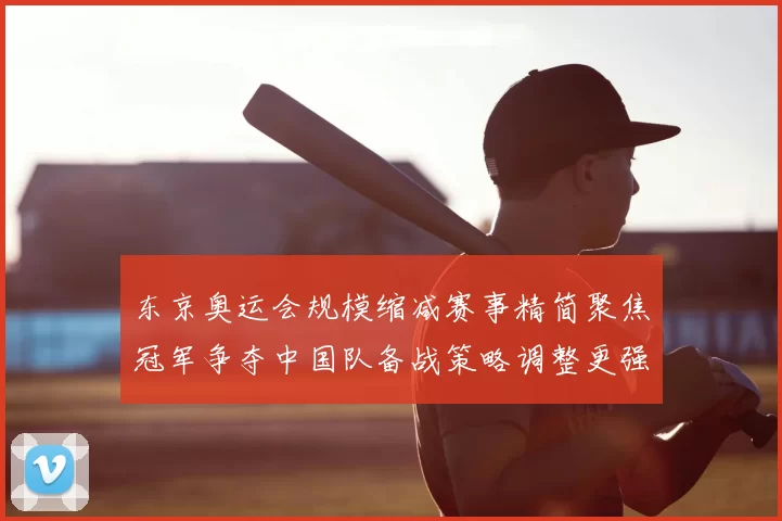 东京奥运会规模缩减赛事精简聚焦冠军争夺中国队备战策略调整更强