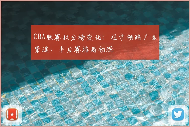 CBA联赛积分榜变化：辽宁领跑广东紧追，季后赛格局初现