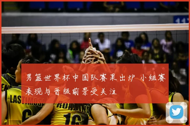 男篮世界杯中国队赛果出炉 小组赛表现与晋级前景受关注