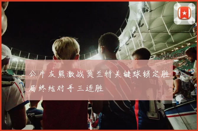 公牛灰熊激战莫兰特关键球锁定胜局终结对手三连胜