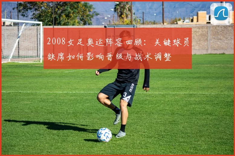 2008女足奥运阵容回顾：关键球员缺席如何影响晋级与战术调整