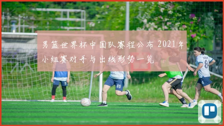 男篮世界杯中国队赛程公布 2021年小组赛对手与出线形势一览