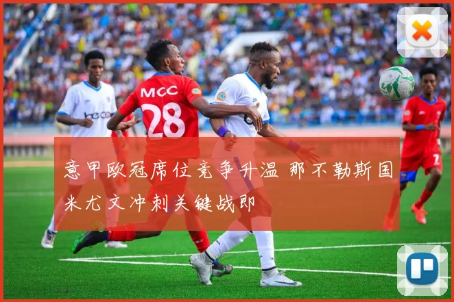 意甲欧冠席位竞争升温 那不勒斯国米尤文冲刺关键战即