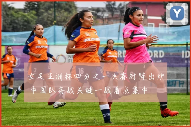 女足亚洲杯四分之一决赛对阵出炉 中国队备战关键一战看点集中
