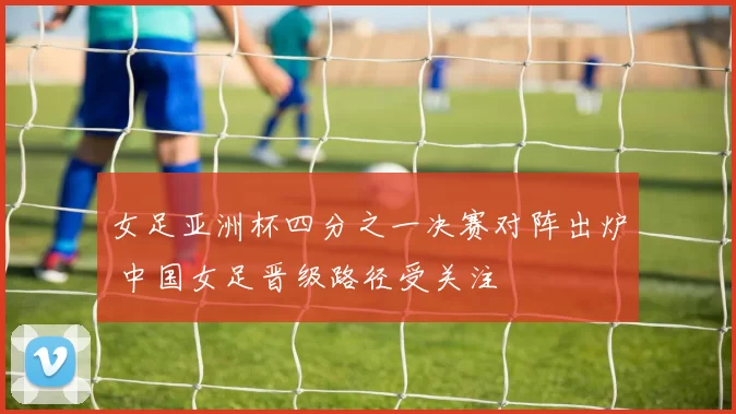 女足亚洲杯四分之一决赛对阵出炉 中国女足晋级路径受关注