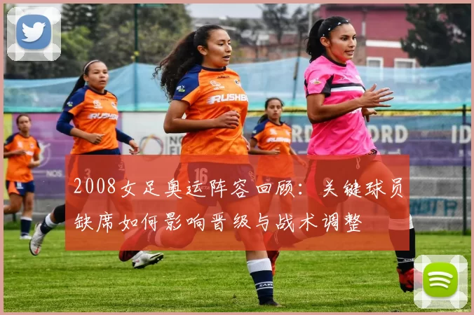 2008女足奥运阵容回顾：关键球员缺席如何影响晋级与战术调整