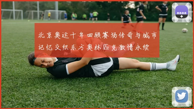 北京奥运十年回顾赛场传奇与城市记忆交织东方奥林匹克激情永续
