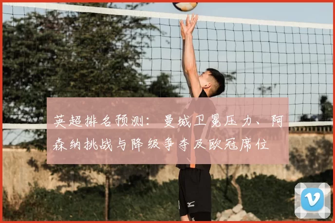 英超排名预测：曼城卫冕压力、阿森纳挑战与降级争夺及欧冠席位
