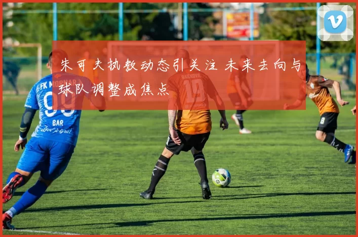 朱可夫执教动态引关注 未来去向与球队调整成焦点