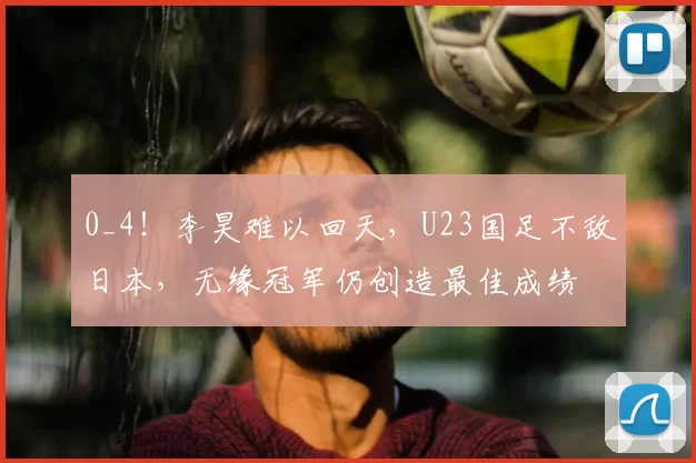 0_4！李昊难以回天，U23国足不敌日本，无缘冠军仍创造最佳成绩