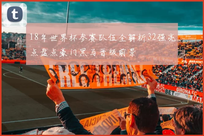 18年世界杯参赛队伍全解析32强亮点盘点豪门黑马晋级前景