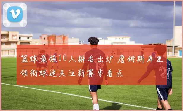 篮球最强10人排名出炉 詹姆斯库里领衔球迷关注新赛季看点