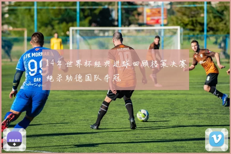 14年世界杯经典进球回顾格策决赛绝杀助德国队夺冠