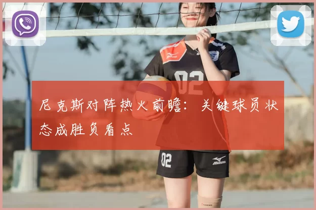 尼克斯对阵热火前瞻：关键球员状态成胜负看点