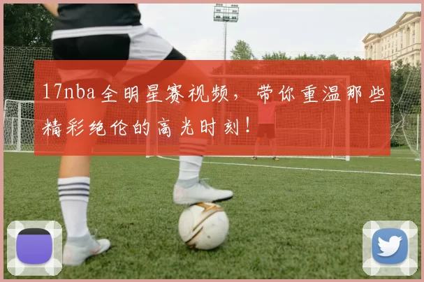 17nba全明星赛视频，带你重温那些精彩绝伦的高光时刻！