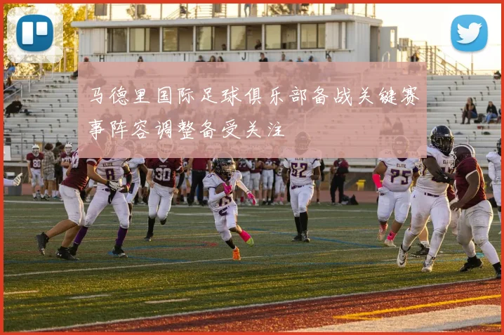 马德里国际足球俱乐部备战关键赛事阵容调整备受关注