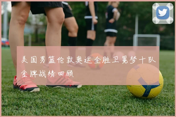 美国男篮伦敦奥运全胜卫冕梦十队金牌战绩回顾