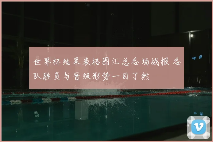 世界杯结果表格图汇总各场战报 各队胜负与晋级形势一目了然