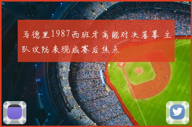 马德里1987西班牙高能对决落幕 主队攻防表现成赛后焦点